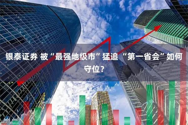 银泰证券 被“最强地级市”猛追 “第一省会”如何守位？
