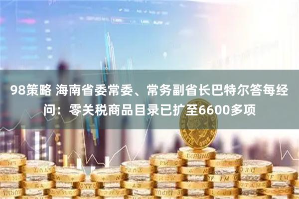 98策略 海南省委常委、常务副省长巴特尔答每经问:零关税商品目录已扩至6600多项