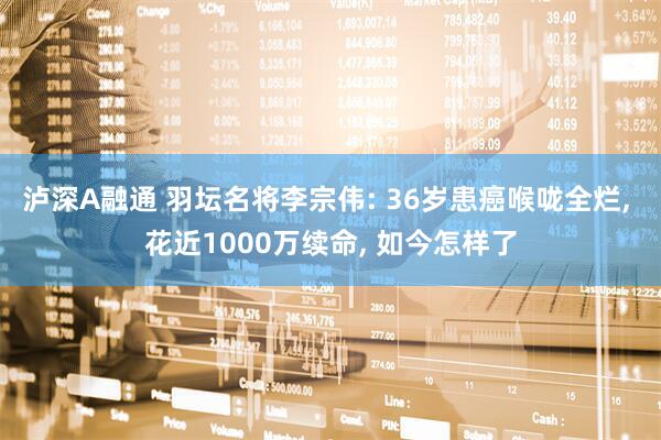 泸深A融通 羽坛名将李宗伟: 36岁患癌喉咙全烂, 花近1000万续命, 如今怎样了