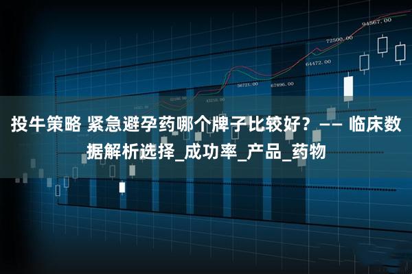 投牛策略 紧急避孕药哪个牌子比较好？—— 临床数据解析选择_成功率_产品_药物