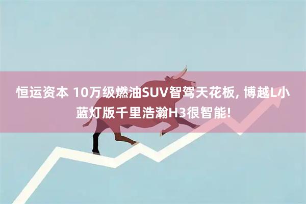 恒运资本 10万级燃油SUV智驾天花板, 博越L小蓝灯版千里浩瀚H3很智能!