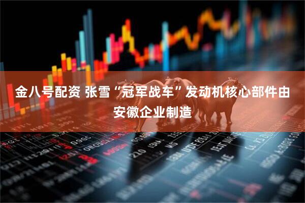 金八号配资 张雪“冠军战车”发动机核心部件由安徽企业制造