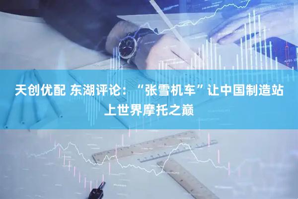 天创优配 东湖评论：“张雪机车”让中国制造站上世界摩托之巅