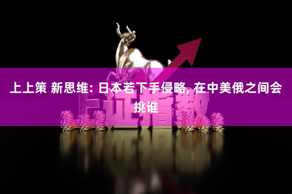 上上策 新思维: 日本若下手侵略, 在中美俄之间会挑谁