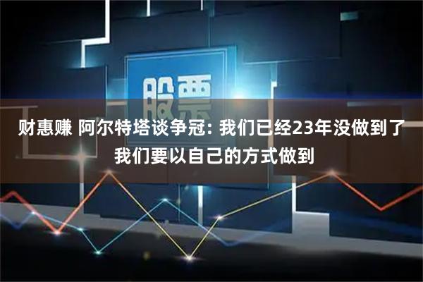 财惠赚 阿尔特塔谈争冠: 我们已经23年没做到了 我们要以自己的方式做到