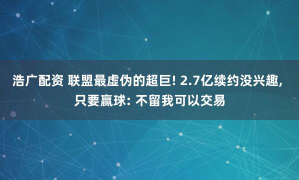 浩广配资 联盟最虚伪的超巨! 2.7亿续约没兴趣, 只要赢球: 不留我可以交易