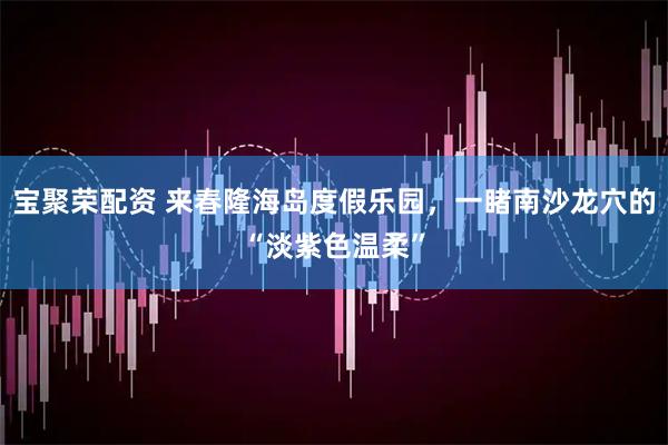 宝聚荣配资 来春隆海岛度假乐园，一睹南沙龙穴的“淡紫色温柔”