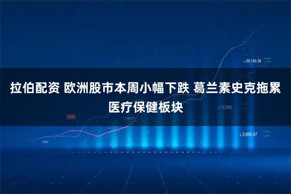 拉伯配资 欧洲股市本周小幅下跌 葛兰素史克拖累医疗保健板块