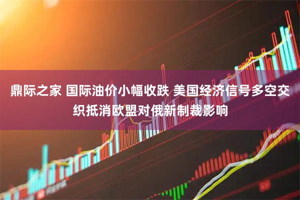 鼎际之家 国际油价小幅收跌 美国经济信号多空交织抵消欧盟对俄新制裁影响